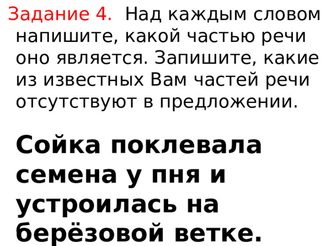  Задание 4.  Над каждым словом напишите, какой частью речи оно является. Запишите, какие из известных Вам частей речи отсутствуют в предложении.   Сойка поклевала семена у пня и устроилась на берёзовой ветке. 