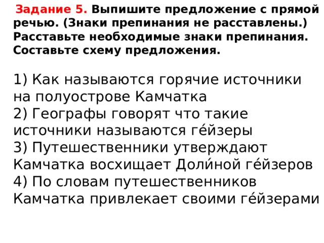  Задание 5. Выпишите предложение с прямой речью. (Знаки препинания не расставлены.) Расставьте необходимые знаки препинания. Составьте схему предложения.   1) Как называются горячие источники на полуострове Камчатка  2) Географы говорят что такие источники называются ге́йзеры  3) Путешественники утверждают Камчатка восхищает Доли́ной ге́йзеров  4) По словам путешественников Камчатка привлекает своими ге́йзерами 