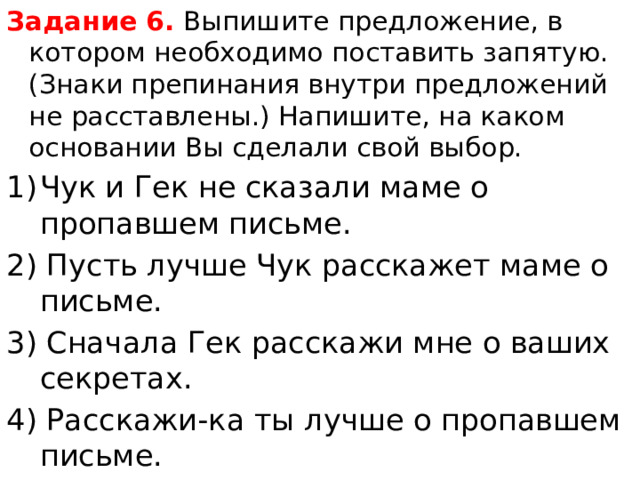 Задание 6.  Выпишите предложение, в котором необходимо поставить запятую.(Знаки препинания внутри предложений не расставлены.) Напишите, на каком основании Вы сделали свой выбор. Чук и Гек не сказали маме о пропавшем письме. 2) Пусть лучше Чук расскажет маме о письме. 3) Сначала Гек расскажи мне о ваших секретах. 4) Расскажи-ка ты лучше о пропавшем письме. 