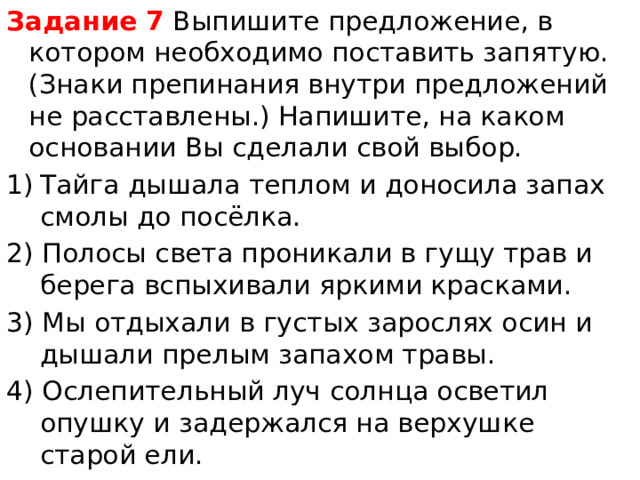 Задание 7  Выпишите предложение, в котором необходимо поставить запятую.(Знаки препинания внутри предложений не расставлены.) Напишите, на каком основании Вы сделали свой выбор. Тайга дышала теплом и доносила запах смолы до посёлка. 2) Полосы света проникали в гущу трав и берега вспыхивали яркими красками. 3) Мы отдыхали в густых зарослях осин и дышали прелым запахом травы. 4) Ослепительный луч солнца осветил опушку и задержался на верхушке старой ели. 