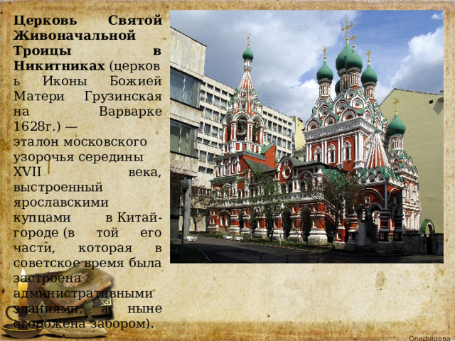 Церковь Святой Живоначальной Троицы в Никитниках  (церковь Иконы Божией Матери Грузинская на Варварке 1628г.) — эталон московского узорочья середины XVII века, выстроенный ярославскими купцами в Китай-городе (в той его части, которая в советское время была застроена административными зданиями, а ныне огорожена забором). 