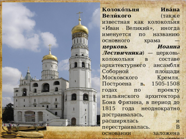 Колоко́льня Ива́на Вели́кого (также известная как колокольня «Иван Великий», иногда именуется по названию основного храма — церковь Иоанна Лествичника ) — церковь-колокольня в составе архитектурного ансамбля Соборной площади Московского Кремля. Построена в 1505-1508 годах по проекту итальянского архитектора Бона Фрязина, в период до 1815 года неоднократно достраивалась, расширялась и перестраивалась. В основании заложена церковь святого преподобного Иоанна Лествичника . 