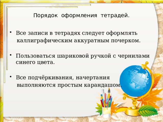 Порядок оформления тетрадей. Все записи в тетрадях следует оформлять  каллиграфическим аккуратным почерком. Пользоваться шариковой ручкой с чернилами синего цвета. Все подчёркивания, начертания  выполняются простым карандашом. 