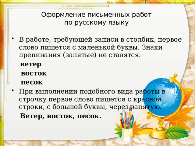 Оформление письменных работ  по русскому языку В работе, требующей записи в столбик, первое слово пишется с маленькой буквы. Знаки препинания (запятые) не ставятся.  ветер  восток  песок При выполнении подобного вида работы в строчку первое слово пишется с красной строки, с большой буквы, через запятую.  Ветер, восток, песок. 