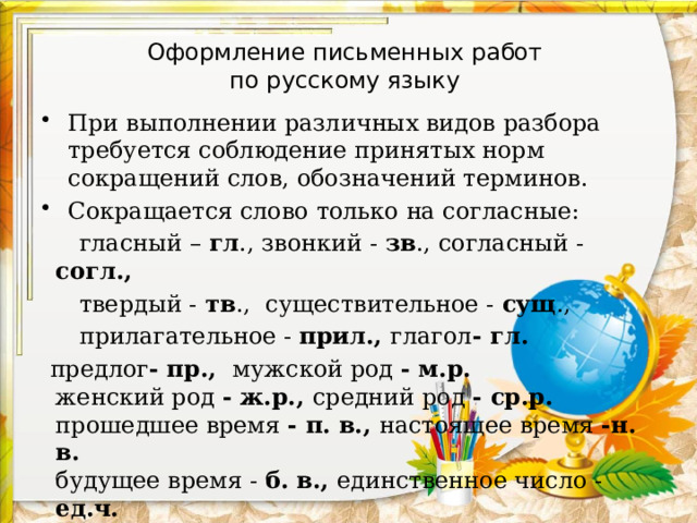 Оформление письменных работ  по русскому языку При выполнении различных видов разбора требуется соблюдение принятых норм сокращений слов, обозначений терминов. Сокращается слово только на согласные:  гласный – гл ., звонкий - зв ., согласный - согл.,  твердый - тв ., существительное - сущ .,  прилагательное - прил., глагол - гл.  предлог - пр., мужской род - м.р.  женский род - ж.р., средний род - ср.р.  прошедшее время - п. в., настоящее время -н. в.  будущее время - б. в., единственное число - ед.ч.  множественное число -мн.ч. 