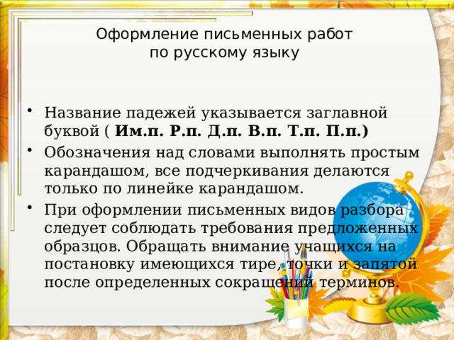 Оформление письменных работ  по русскому языку Название падежей указывается заглавной буквой ( Им.п. Р.п. Д.п. В.п. Т.п. П.п.) Обозначения над словами выполнять простым карандашом, все подчеркивания делаются только по линейке карандашом. При оформлении письменных видов разбора следует соблюдать требования предложенных образцов. Обращать внимание учащихся на постановку имеющихся тире, точки и запятой после определенных сокращений терминов. 