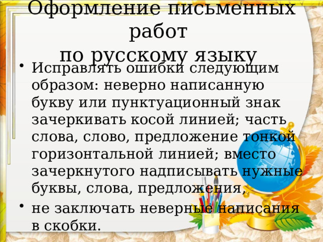 Оформление письменных работ  по русскому языку Исправлять ошибки следующим образом: неверно написанную букву или пунктуационный знак зачеркивать косой линией; часть слова, слово, предложение тонкой горизонтальной линией; вместо зачеркнутого надписывать нужные буквы, слова, предложения, не заключать неверные написания в скобки. 