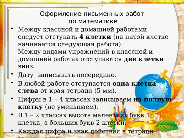 Оформление письменных работ  по математике Между классной и домашней работами следует отступать 4 клетки (на пятой клетке начинается следующая работа)  Между видами упражнений в классной и домашней работах отступаются две клетки вниз. Дату записывать посередине. В любой работе отступается одна клетка слева от края тетради (5 мм). Цифры в 1 – 4 классах записываем на полную клетку (не уменьшаем). В 1 – 2 классах высота маленьких букв 1 клетка, а больших букв 2 клетки. Каждая цифра и знак действия в тетради записывается  в отдельной клетке, то есть с соблюдением графики.  