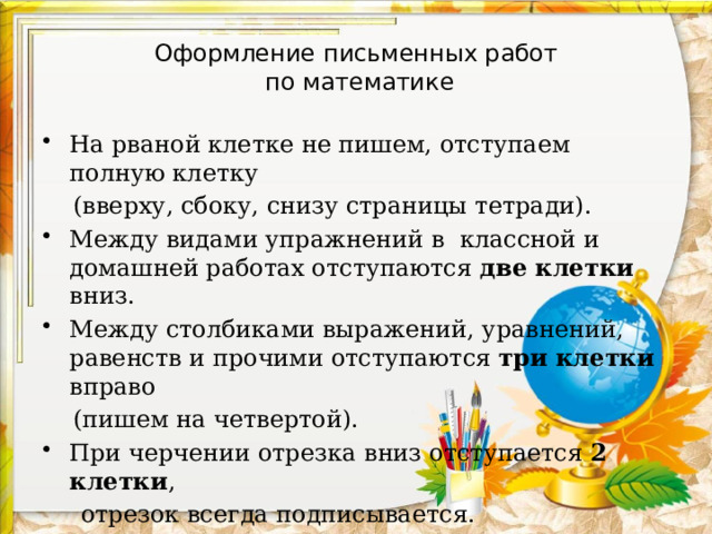 Оформление письменных работ  по математике На рваной клетке не пишем, отступаем полную клетку  (вверху, сбоку, снизу страницы тетради). Между видами упражнений в классной и домашней работах отступаются  две клетки вниз. Между столбиками выражений, уравнений, равенств и прочими отступаются  три клетки вправо  (пишем на четвертой). При черчении отрезка вниз отступается 2 клетки ,  отрезок всегда подписывается. 