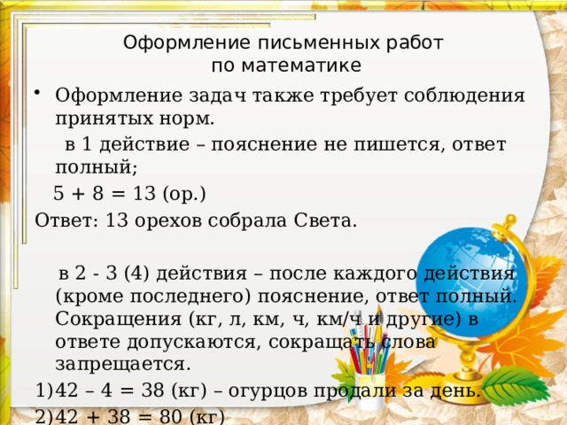Оформление письменных работ  по математике Оформление задач также требует соблюдения принятых норм.  в 1 действие – пояснение не пишется, ответ полный;  5 + 8 = 13 (ор.) Ответ: 13 орехов собрала Света.  в 2 - 3 (4) действия – после каждого действия (кроме последнего) пояснение, ответ полный. Сокращения (кг, л, км, ч, км/ч и другие) в ответе допускаются, сокращать слова запрещается. 42 – 4 = 38 (кг) – огурцов продали за день. 42 + 38 = 80 (кг) Ответ: 80 кг овощей овощей продали за день. 