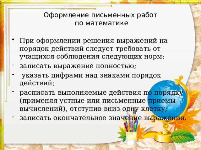 Оформление письменных работ  по математике При оформлении решения выражений на порядок действий следует требовать от учащихся соблюдения следующих норм: записать выражение полностью;  указать цифрами над знаками порядок действий; расписать выполняемые действия по порядку (применяя устные или письменные приемы вычислений), отступив вниз одну клетку; записать окончательное значение выражения. 