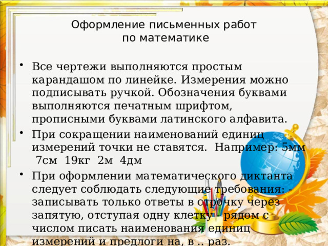 Оформление письменных работ  по математике Все чертежи выполняются простым карандашом по линейке. Измерения можно подписывать ручкой. Обозначения буквами выполняются печатным шрифтом, прописными буквами латинского алфавита. При сокращении наименований единиц измерений точки не ставятся. Например: 5мм 7см 19кг 2м 4дм При оформлении математического диктанта следует соблюдать следующие требования: - записывать только ответы в строчку через запятую, отступая одну клетку - рядом с числом писать наименования единиц измерений и предлоги на, в .. раз.  Образец : 675, 564, на 78, в 7 раз.   