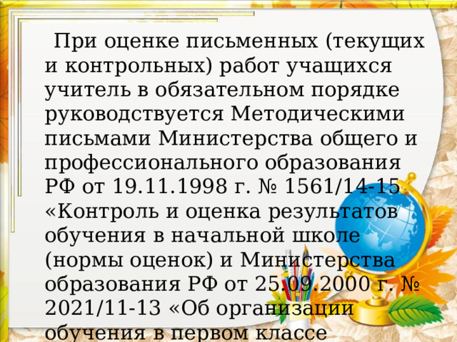  При оценке письменных (текущих и контрольных) работ учащихся учитель в обязательном порядке руководствуется Методическими письмами Министерства общего и профессионального образования РФ от 19.11.1998 г. № 1561/14-15 «Контроль и оценка результатов обучения в начальной школе (нормы оценок) и Министерства образования РФ от 25.09.2000 г. № 2021/11-13 «Об организации обучения в первом классе четырехлетней начальной школы». 