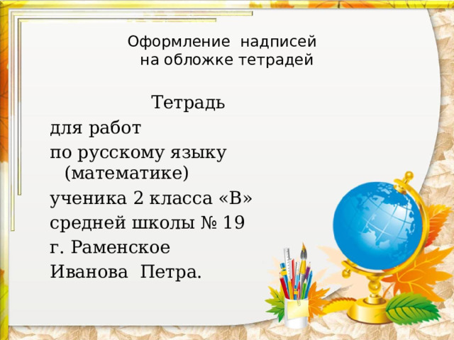Оформление надписей  на обложке тетрадей Тетрадь для работ по русскому языку (математике) ученика 2 класса «В» средней школы № 19 г. Раменское Иванова Петра. 