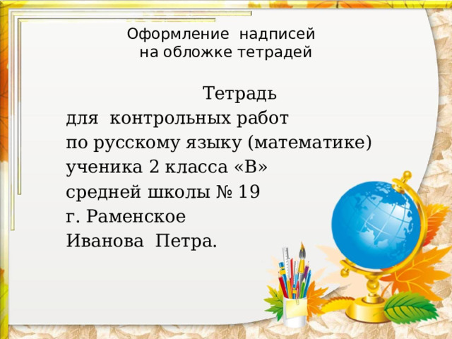 Оформление надписей  на обложке тетрадей Тетрадь для контрольных работ по русскому языку (математике) ученика 2 класса «В» средней школы № 19 г. Раменское Иванова Петра. 