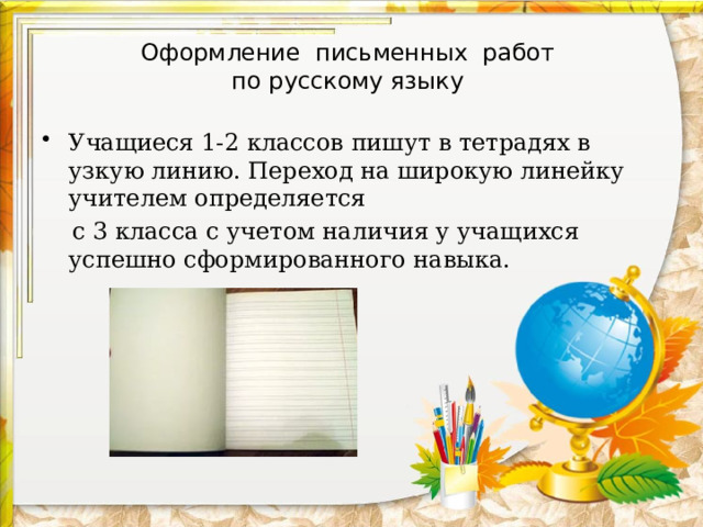 Оформление письменных работ  по русскому языку Учащиеся 1-2 классов пишут в тетрадях в узкую линию. Переход на широкую линейку учителем определяется  с 3 класса с учетом наличия у учащихся успешно сформированного навыка. 