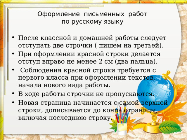 Оформление письменных работ  по русскому языку После классной и домашней работы следует отступать две строчки ( пишем на третьей). При оформлении красной строки делается отступ вправо не менее 2 см (два пальца).   Соблюдения красной строки требуется с первого класса при оформлении текстов, начала нового вида работы. В ходе работы строчки не пропускаются. Новая страница начинается с самой верхней строки, дописывается до конца страницы, включая последнюю строку.   