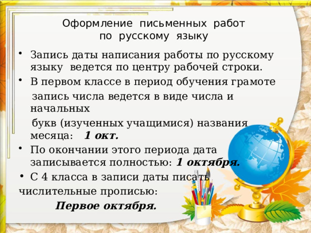 Оформление письменных работ  по русскому языку Запись даты написания работы по русскому языку ведется по центру рабочей строки. В первом классе в период обучения грамоте  запись числа ведется в виде числа и начальных  букв (изученных учащимися) названия месяца: 1 окт. По окончании этого периода дата записывается полностью: 1 октября. С 4 класса в записи даты писать числительные прописью:  Первое октября. 
