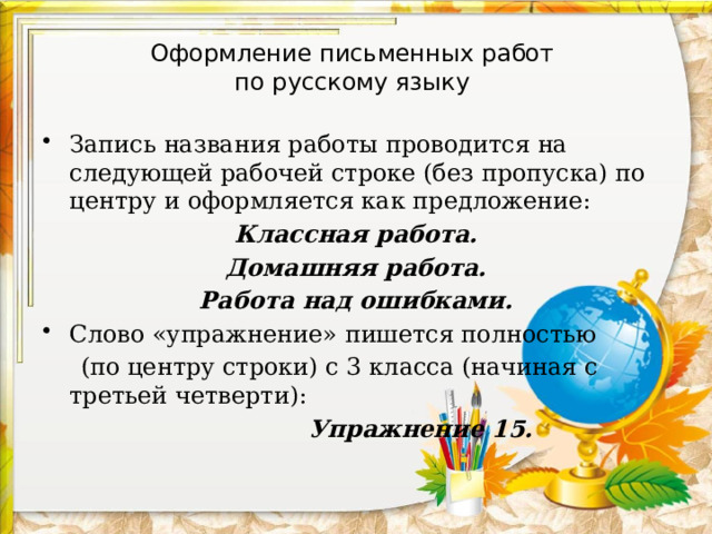 Оформление письменных работ  по русскому языку Запись названия работы проводится на следующей рабочей строке (без пропуска) по центру и оформляется как предложение: Классная работа. Домашняя работа. Работа над ошибками. Слово «упражнение» пишется полностью  (по центру строки) с 3 класса (начиная с третьей четверти):  Упражнение 15. 