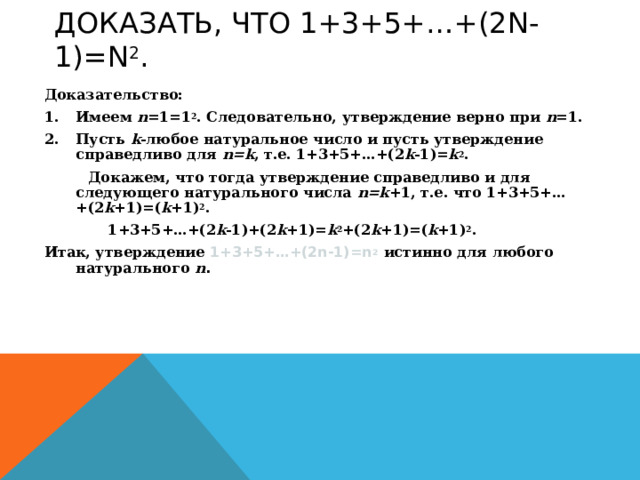 ДОКАЗАТЬ, ЧТО 1+3+5+…+(2 N-1)=N 2 . Доказательство: Имеем n =1=1 2 . Следовательно, утверждение верно при n =1. Пусть k -любое натуральное число и пусть утверждение справедливо для n=k , т.е. 1+3+5+…+(2 k -1)= k 2 .  Докажем, что тогда утверждение справедливо и для следующего натурального числа n=k +1, т.е. что 1+3+5+…+(2 k +1)=( k +1) 2 .   1+3+5+…+( 2 k -1)+(2 k +1)= k 2 +(2 k +1)=( k +1) 2 . Итак, утверждение 1+3+5+…+(2 n-1)=n 2  истинно для любого натурального  n .  