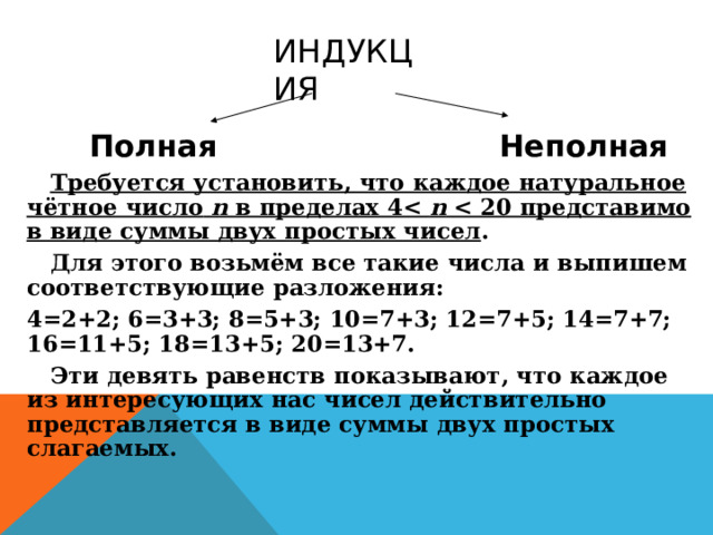 ИНДУКЦИЯ  Полная Неполная  Требуется установить, что каждое натуральное чётное число n в пределах 4 n  .  Для этого возьмём все такие числа и выпишем соответствующие разложения: 4=2+2; 6=3+3; 8=5+3; 10=7+3; 12=7+5; 14=7+7; 16=11+5; 18=13+5; 20=13+7.  Эти девять равенств показывают, что каждое из интересующих нас чисел действительно представляется в виде суммы двух простых слагаемых. 