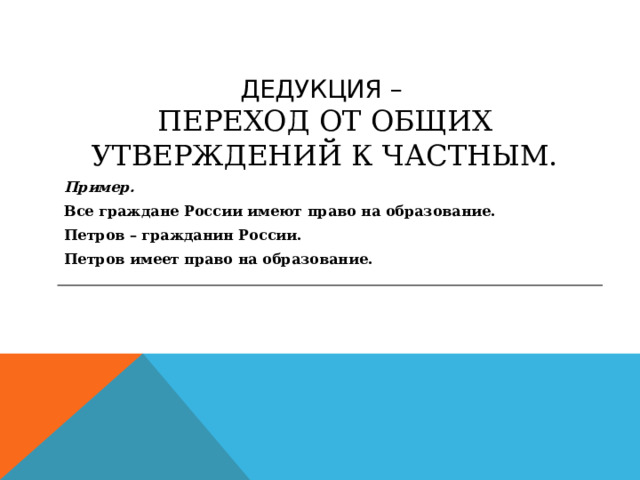 ДЕДУКЦИЯ –  ПЕРЕХОД ОТ ОБЩИХ УТВЕРЖДЕНИЙ К ЧАСТНЫМ. Пример. Все граждане России имеют право на образование. Петров – гражданин России. Петров имеет право на образование. 