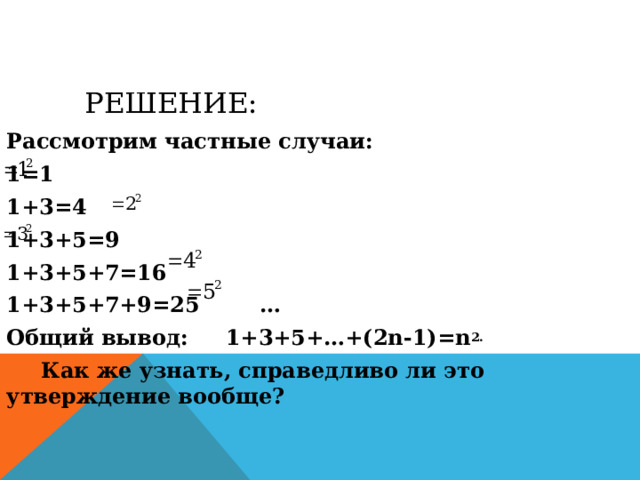 РЕШЕНИЕ: Рассмотрим частные случаи: 1=1 1+3=4 1+3+5=9 1+3+5+7=16 1+3+5+7+9=25  … Общий вывод: 1+3+5+…+(2n-1)=n 2.  Как же узнать, справедливо ли это утверждение вообще? 