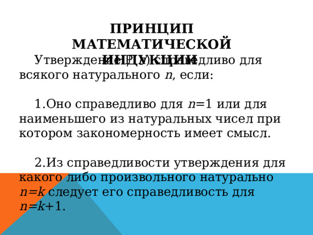 ПРИНЦИП МАТЕМАТИЧЕСКОЙ ИНДУКЦИИ  Утверждение P ( n ) справедливо для всякого натурального n , если: Оно справедливо для n =1 или для наименьшего из натуральных чисел при котором закономерность имеет смысл. Из справедливости утверждения для какого либо произвольного натурально n = k следует его справедливость для n = k +1. 
