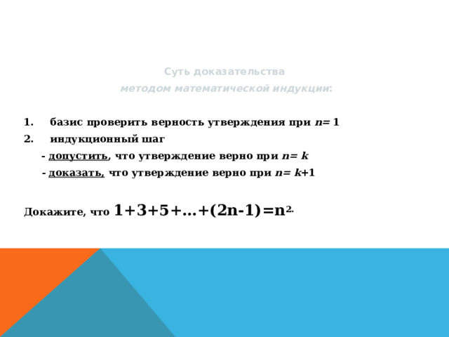 Суть доказательства методом математической индукции : базис проверить верность утверждения при n = 1 индукционный шаг  -  допустить , что утверждение верно при n = k  -  доказать, что утверждение верно при n = k +1 Докажите, что 1+3+5+…+(2n-1)=n 2. 