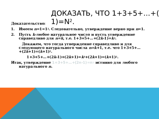 ДОКАЗАТЬ, ЧТО 1+3+5+…+(2 N-1)=N 2 . Доказательство: Имеем n =1=1 2 . Следовательно, утверждение верно при n =1. Пусть k -любое натуральное число и пусть утверждение справедливо для n=k , т.е. 1+3+5+…+(2 k -1)= k 2 .  Докажем, что тогда утверждение справедливо и для следующего натурального числа n=k +1, т.е. что 1+3+5+…+(2 k +1)=( k +1) 2 .   1+3+5+…+( 2 k -1)+(2 k +1)= k 2 +(2 k +1)=( k +1) 2 . Итак, утверждение 1+3+5+…+(2 n-1)=n 2  истинно для любого натурального  n .  