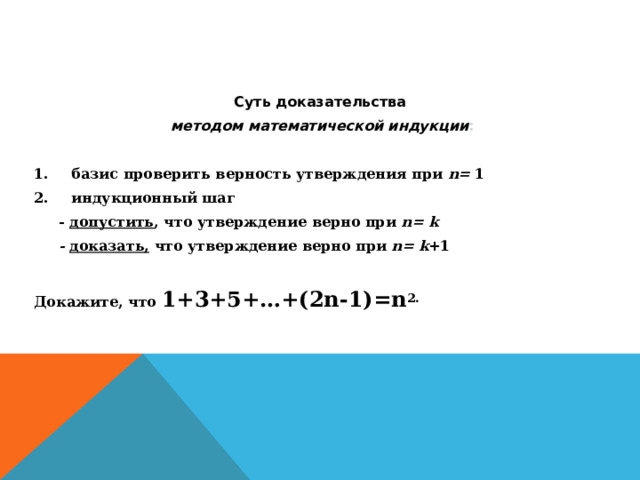 Суть доказательства методом математической индукции : базис проверить верность утверждения при n = 1 индукционный шаг  -  допустить , что утверждение верно при n = k  -  доказать, что утверждение верно при n = k +1 Докажите, что 1+3+5+…+(2n-1)=n 2. 