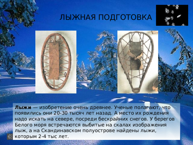ЛЫЖНАЯ ПОДГОТОВКА Лыжи — изобретение очень древнее. Ученые полагают, что появились они 20-30 тысяч лет назад. А место их рождения надо искать на севере, посреди бескрайних снегов. У берегов Белого моря встречаются выбитые на скалах изображения лыж, а на Скандинавском полуострове найдены лыжи, которым 2-4 тыс лет. 