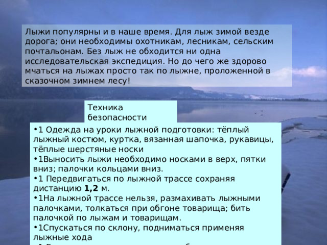 Техника безопасности 1 Одежда на уроки лыжной подготовки: тёплый лыжный костюм, куртка, вязанная шапочка, рукавицы, тёплые шерстяные носки 1Выносить лыжи необходимо носками в верх, пятки вниз; палочки кольцами вниз. 1 Передвигаться по лыжной трассе сохраняя дистанцию 1,2 м. 1На лыжной трассе нельзя, размахивать лыжными палочками, толкаться при обгоне товарища; бить палочкой по лыжам и товарищам. 1Спускаться по склону, подниматься применяя лыжные хода 1 Если почувствовали на уроке себя плохо, или замёрзли необходимо поставить в известность учителя 