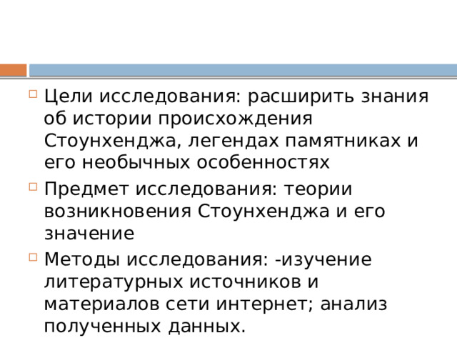 Цели исследования: расширить знания об истории происхождения Стоунхенджа, легендах памятниках и его необычных особенностях Предмет исследования: теории возникновения Стоунхенджа и его значение Методы исследования: -изучение литературных источников и материалов сети интернет; анализ полученных данных. 