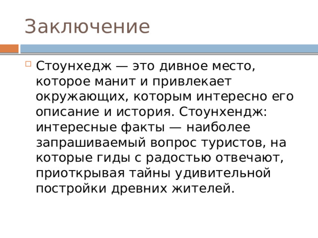 Заключение Стоунхедж — это дивное место, которое манит и привлекает окружающих, которым интересно его описание и история. Стоунхендж: интересные факты — наиболее запрашиваемый вопрос туристов, на которые гиды с радостью отвечают, приоткрывая тайны удивительной постройки древних жителей. 