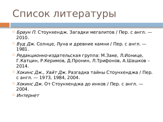 Список литературы Браун П.  Стоунхендж. Загадки мегалитов / Пер. с англ. — 2010. Вуд Дж.  Солнце, Луна и древние камни / Пер. с англ. — 1981. Редакционно- издательская группа: М.Заке, Л.Ионице, Г.Катцин, Р.Керимов, Д.Пронин, Л.Трифонов, А.Шашков – 2014. Хокинс Дж., Уайт Дж.  Разгадка тайны Стоунхенджа / Пер. с англ. — 1973, 1984, 2004. Хокинс Дж.  От Стоунхенджа до инков / Пер. с англ. — 2004. Интернет    