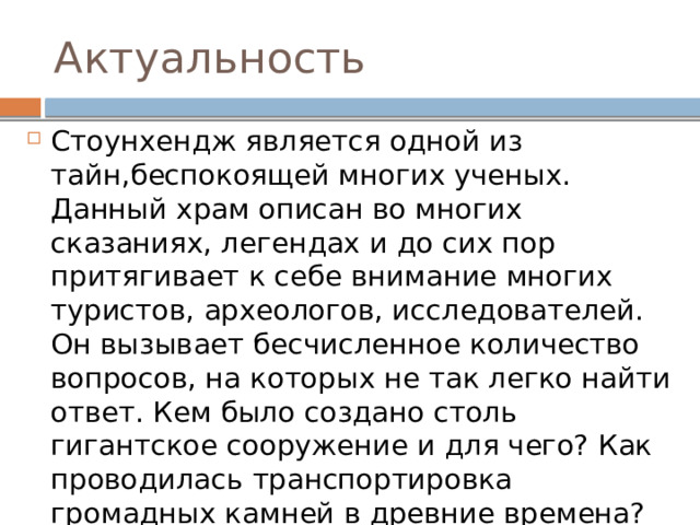 Актуальность Стоунхендж является одной из тайн,беспокоящей многих ученых. Данный храм описан во многих сказаниях, легендах и до сих пор притягивает к себе внимание многих туристов, археологов, исследователей. Он вызывает бесчисленное количество вопросов, на которых не так легко найти ответ. Кем было создано столь гигантское сооружение и для чего? Как проводилась транспортировка громадных камней в древние времена? 