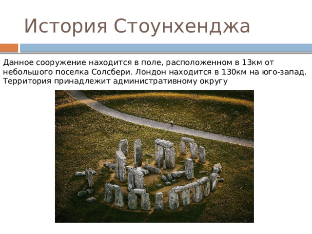 История Стоунхенджа Данное сооружение находится в поле, расположенном в 13км от небольшого поселка Солсбери. Лондон находится в 130км на юго-запад. Территория принадлежит административному округу 