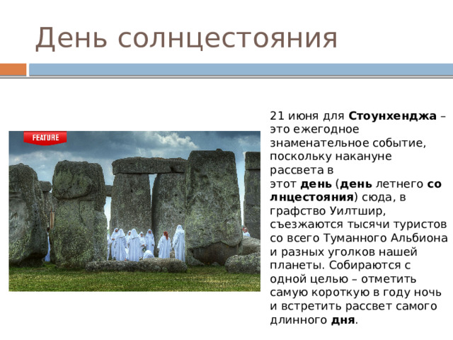 День солнцестояния 21 июня для  Стоунхенджа  – это ежегодное знаменательное событие, поскольку накануне рассвета в этот  день  ( день  летнего  солнцестояния ) сюда, в графство Уилтшир, съезжаются тысячи туристов со всего Туманного Альбиона и разных уголков нашей планеты. Собираются с одной целью – отметить самую короткую в году ночь и встретить рассвет самого длинного  дня . 