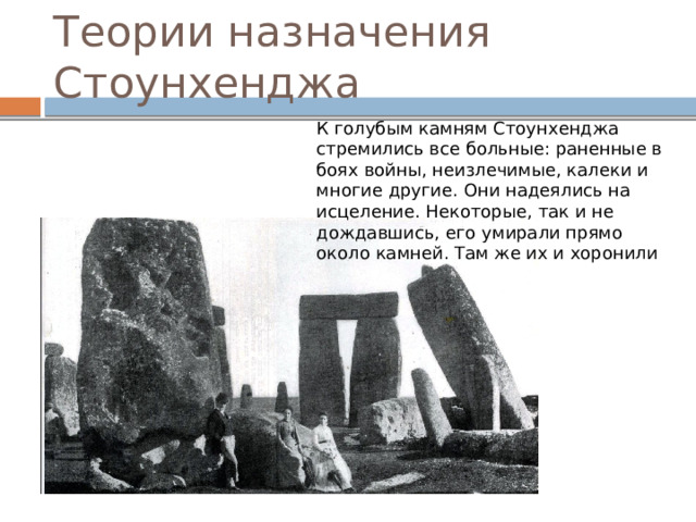 Теории назначения Стоунхенджа К голубым камням Стоунхенджа стремились все больные: раненные в боях войны, неизлечимые, калеки и многие другие. Они надеялись на исцеление. Некоторые, так и не дождавшись, его умирали прямо около камней. Там же их и хоронили 