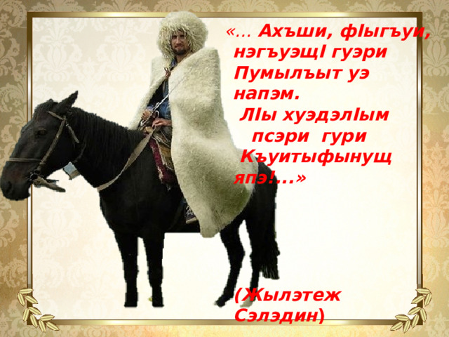«…  Ахъши, фIыгъуи, нэгъуэщI гуэри  Пумылъыт уэ напэм.  ЛIы хуэдэлIым псэри гури  Къуитыфынущ япэ!...»      (Жылэтеж Сэлэдин )   