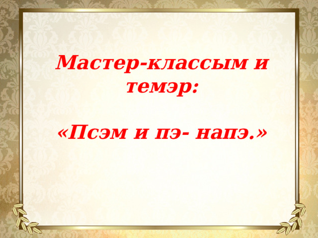 Мастер-классым и темэр:  «Псэм и пэ- напэ.»  
