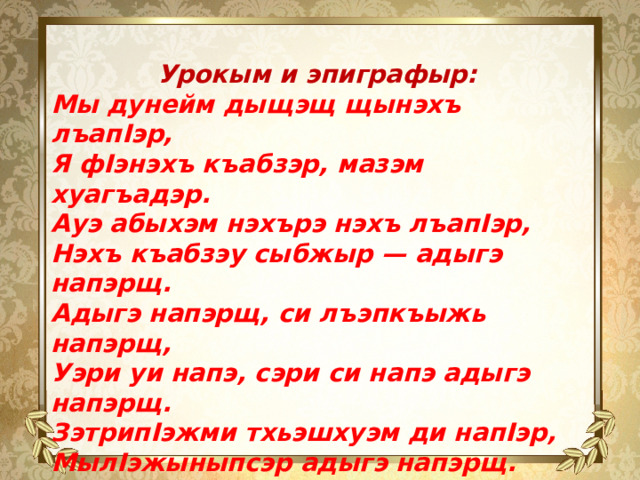 Урокым и эпиграфыр: Мы дунейм дыщэщ щынэхъ лъапIэр, Я фIэнэхъ къабзэр, мазэм хуагъадэр. Ауэ абыхэм нэхърэ нэхъ лъапIэр, Нэхъ къабзэу сыбжыр — адыгэ напэрщ. Адыгэ напэрщ, си лъэпкъыжь напэрщ, Уэри уи напэ, сэри си напэ адыгэ напэрщ. ЗэтрипIэжми тхьэшхуэм ди напIэр, МылIэжыныпсэр адыгэ напэрщ.    