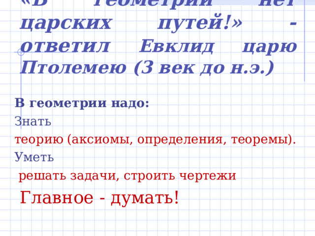 «В геометрии нет царских путей!» - ответил Евклид царю Птолемею (3 век до н.э.) В геометрии надо: Знать теорию (аксиомы, определения, теоремы). Уметь  решать задачи, строить чертежи  Главное - думать! 