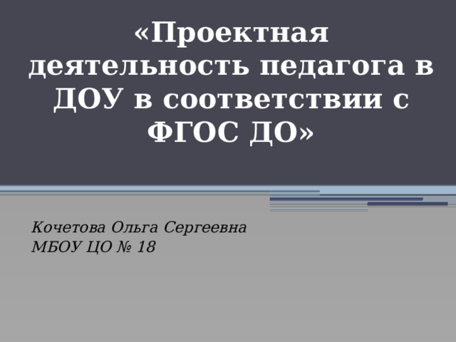 «Проектная деятельность педагога в ДОУ в соответствии с ФГОС ДО»  Кочетова Ольга Сергеевна МБОУ ЦО № 18 