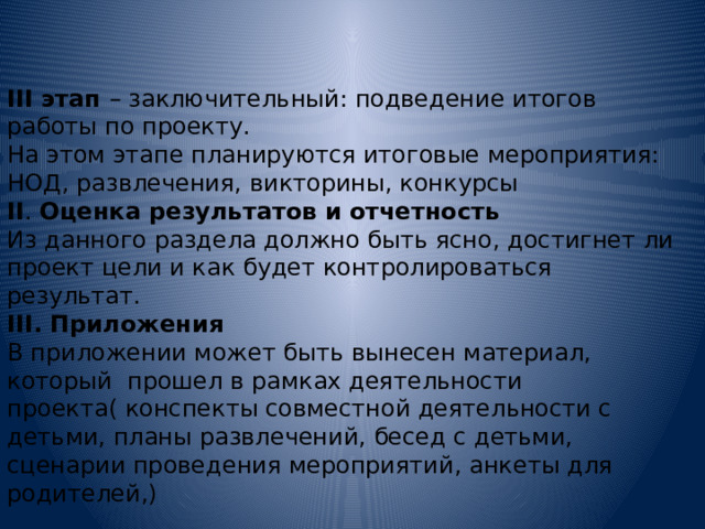 III этап – заключительный: подведение итогов работы по проекту. На этом этапе планируются итоговые мероприятия: НОД, развлечения, викторины, конкурсы II . Оценка результатов и отчетность Из данного раздела должно быть ясно, достигнет ли проект цели и как будет контролироваться результат. III. Приложения В приложении может быть вынесен материал, который прошел в рамках деятельности проекта( конспекты совместной деятельности с детьми, планы развлечений, бесед с детьми, сценарии проведения мероприятий, анкеты для родителей,) 