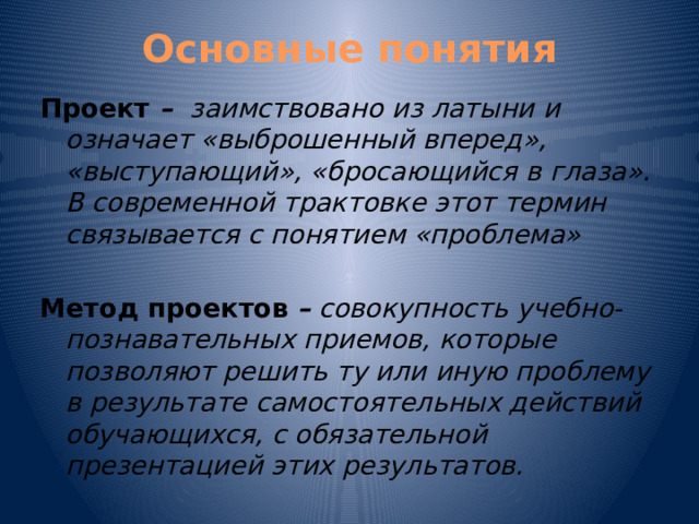 Основные понятия Проект – заимствовано из латыни и означает «выброшенный вперед», «выступающий», «бросающийся в глаза». В современной трактовке этот термин связывается с понятием «проблема» Метод проектов  – совокупность учебно-познавательных приемов, которые позволяют решить ту или иную проблему в результате самостоятельных действий обучающихся, с обязательной презентацией этих результатов.  