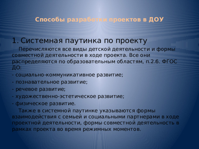  Способы разработки проектов в ДОУ   1.  Системная паутинка по проекту  Перечисляются все виды детской деятельности и формы совместной деятельности в ходе проекта. Все они распределяются по образовательным областям, п.2.6. ФГОС ДО: - социально-коммуникативное развитие; - познавательное развитие; - речевое развитие; - художественно-эстетическое развитие; - физическое развитие.  Также в системной паутинке указываются формы взаимодействия с семьей и социальными партнерами в ходе проектной деятельности, формы совместной деятельность в рамках проекта во время режимных моментов. 
