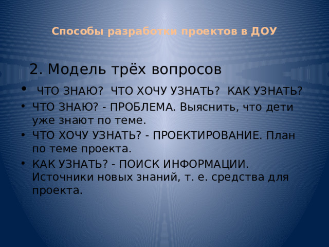  Способы разработки проектов в ДОУ    2. Модель трёх вопросов  ЧТО ЗНАЮ? ЧТО ХОЧУ УЗНАТЬ? КАК УЗНАТЬ? ЧТО ЗНАЮ? - ПРОБЛЕМА. Выяснить, что дети уже знают по теме. ЧТО ХОЧУ УЗНАТЬ? - ПРОЕКТИРОВАНИЕ. План по теме проекта. КАК УЗНАТЬ? - ПОИСК ИНФОРМАЦИИ. Источники новых знаний, т. е. средства для проекта. 