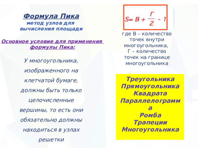 Формула Пика метод узлов для вычисления площади где В – количество точек внутри многоугольника, Г – количество точек на границе многоугольника Основное условие для применения формулы Пика: У многоугольника, изображенного на клетчатой бумаге, должны быть только целочисленные вершины, то есть они обязательно должны находиться в узлах решетки Треугольника Прямоугольника Квадрата Параллелограмма Ромба Трапеции Многоугольника 